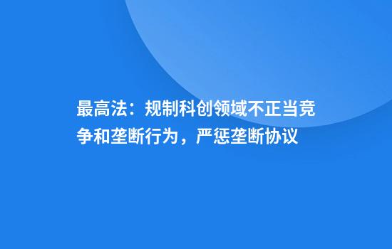 最高法：规制科创领域不正当竞争和垄断行为，严惩垄断协议
