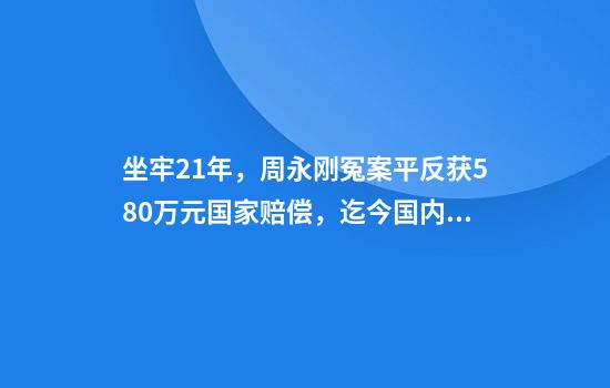 坐牢21年，周永刚冤案平反获580万元国家赔偿，迄今国内冤错案最高赔偿，拟申请启动追责