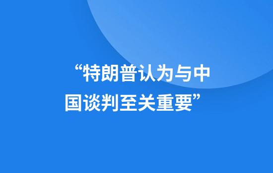 “特朗普认为与中国谈判至关重要”