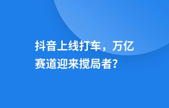 抖音上线打车，万亿赛道迎来搅局者？