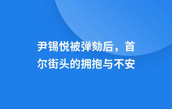 尹锡悦被弹劾后，首尔街头的拥抱与不安