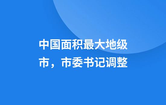 中国面积最大地级市，市委书记调整