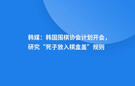 韩媒：韩国围棋协会计划开会，研究“死子放入棋盒盖”规则