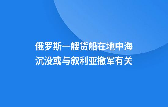俄罗斯一艘货船在地中海沉没或与叙利亚撤军有关