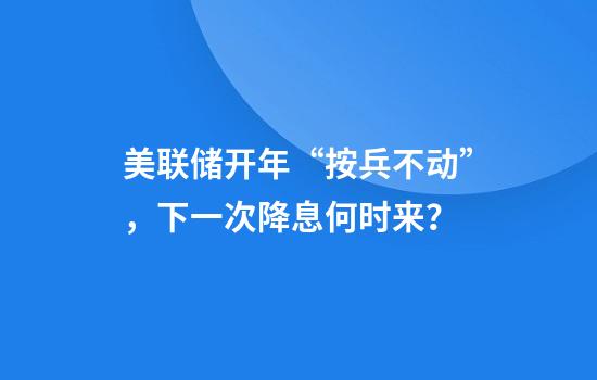 美联储开年“按兵不动”，下一次降息何时来？