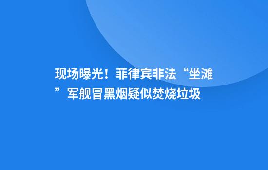 现场曝光！菲律宾非法“坐滩”军舰冒黑烟疑似焚烧垃圾