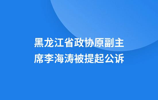 黑龙江省政协原副主席李海涛被提起公诉