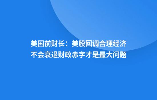 美国前财长：美股回调合理经济不会衰退财政赤字才是最大问题