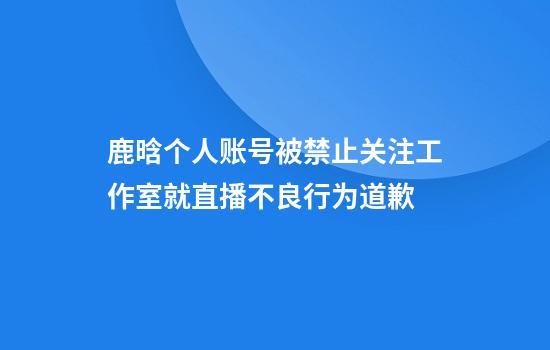 鹿晗个人账号被禁止关注工作室就直播不良行为道歉