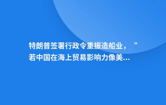 特朗普签署行政令重振造船业，“若中国在海上贸易影响力像美元，全球地缘政治就变了”