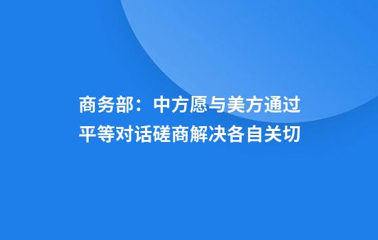 商务部：中方愿与美方通过平等对话磋商解决各自关切