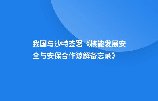 我国与沙特签署《核能发展安全与安保合作谅解备忘录》