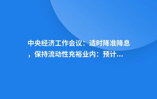 中央经济工作会议：适时降准降息，保持流动性充裕业内：预计2025年会继续实施有力度的降准降息