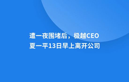 遭一夜围堵后，极越CEO夏一平13日早上离开公司