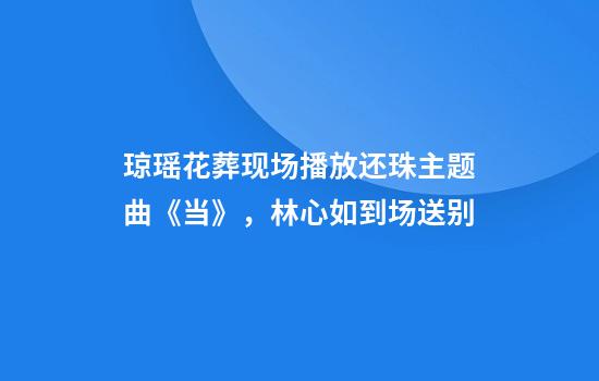 琼瑶花葬现场播放还珠主题曲《当》，林心如到场送别