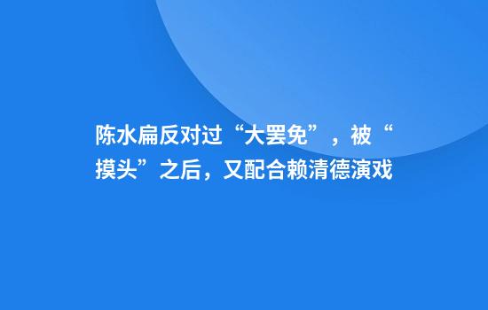 陈水扁反对过“大罢免”，被“摸头”之后，又配合赖清德演戏