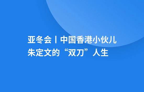亚冬会丨中国香港小伙儿朱定文的“双刀”人生