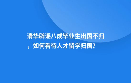 清华辟谣八成毕业生出国不归，如何看待人才留学归国？