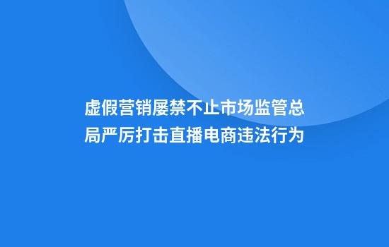 虚假营销屡禁不止市场监管总局严厉打击直播电商违法行为