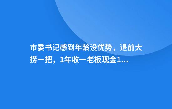 市委书记感到年龄没优势，退前大捞一把，1年收一老板现金1200万，调任前1个月，让剩余500万打到卡上才罢休