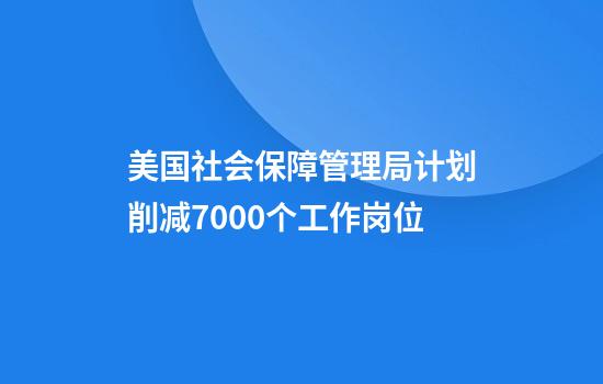 美国社会保障管理局计划削减7000个工作岗位