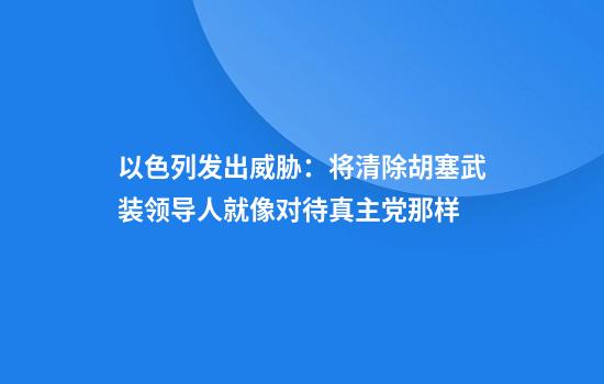 以色列发出威胁：将清除胡塞武装领导人就像对待真主党那样