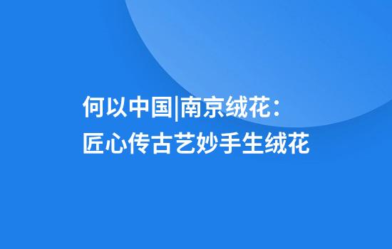 何以中国|南京绒花：匠心传古艺妙手生绒花