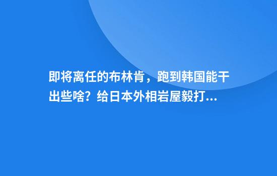 即将离任的布林肯，跑到韩国能干出些啥？给日本外相岩屋毅打前站吗？