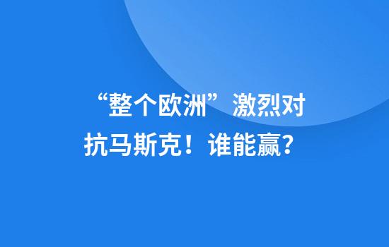“整个欧洲”激烈对抗马斯克！谁能赢？