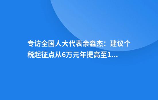 专访全国人大代表余淼杰：建议个税起征点从6万元年提高至10万元年，定向减轻中等收入群体负担