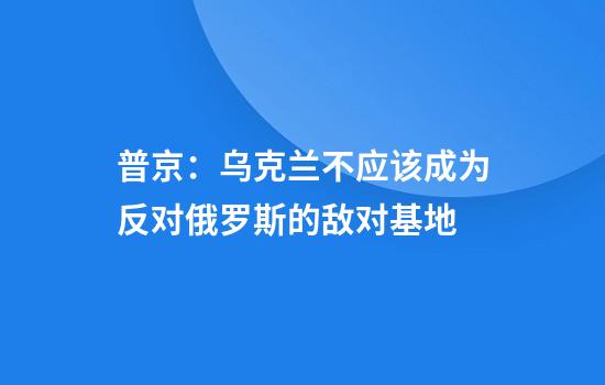 普京：乌克兰不应该成为反对俄罗斯的敌对基地