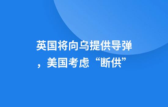 英国将向乌提供导弹，美国考虑“断供”