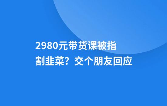2980元带货课被指割韭菜？交个朋友回应