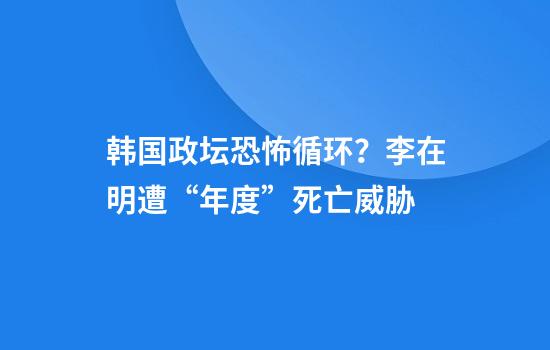 韩国政坛恐怖循环？李在明遭“年度”死亡威胁