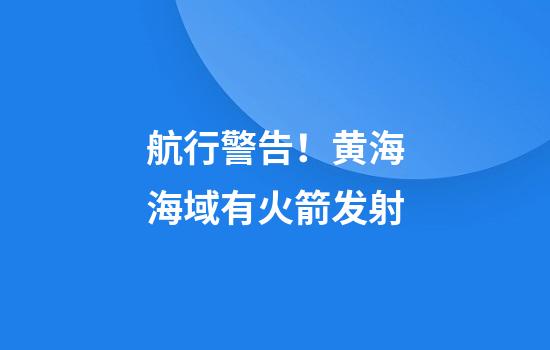 航行警告！黄海海域有火箭发射