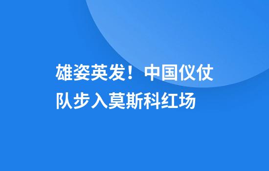 雄姿英发！中国仪仗队步入莫斯科红场