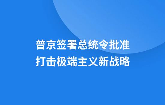 普京签署总统令批准打击极端主义新战略