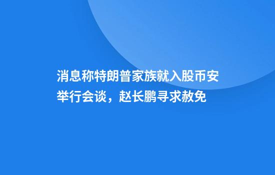 消息称特朗普家族就入股币安举行会谈，赵长鹏寻求赦免