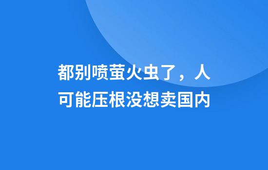 都别喷萤火虫了，人可能压根没想卖国内