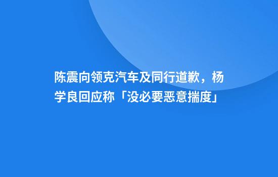 陈震向领克汽车及同行道歉，杨学良回应称「没必要恶意揣度」