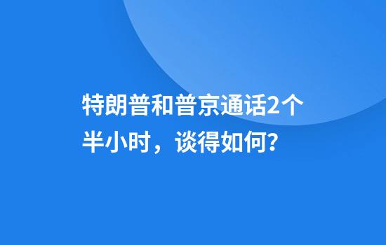 特朗普和普京通话2个半小时，谈得如何？
