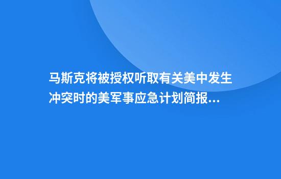 马斯克将被授权听取有关美中发生冲突时的美军事应急计划简报？外交部回应