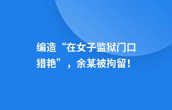编造“在女子监狱门口猎艳”，余某被拘留！