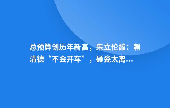 总预算创历年新高，朱立伦酸：赖清德“不会开车”，碰瓷太离谱