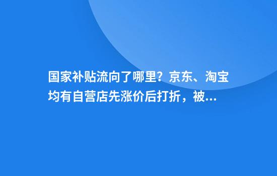 国家补贴流向了哪里？京东、淘宝均有自营店先涨价后打折，被质疑骗取国补