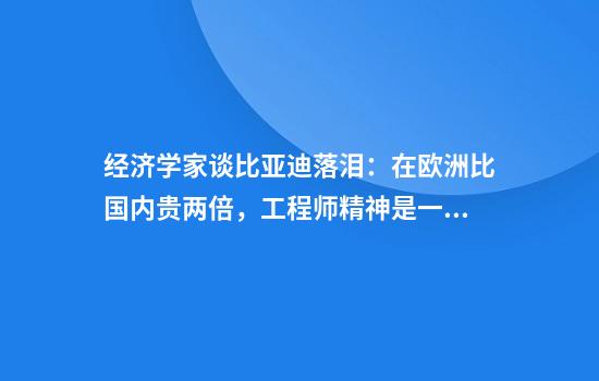 经济学家谈比亚迪落泪：在欧洲比国内贵两倍，工程师精神是一代人的骄傲