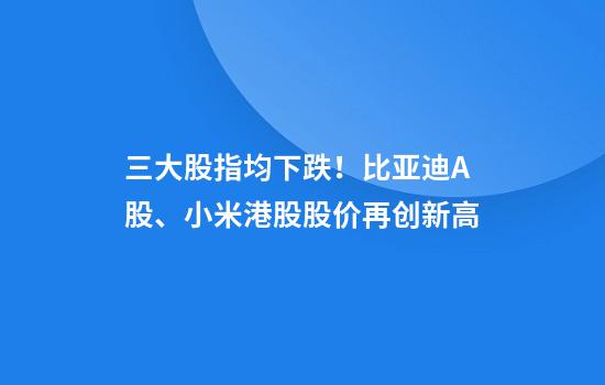 三大股指均下跌！比亚迪A股、小米港股股价再创新高
