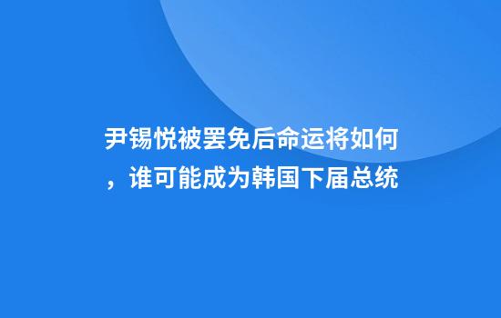 尹锡悦被罢免后命运将如何，谁可能成为韩国下届总统
