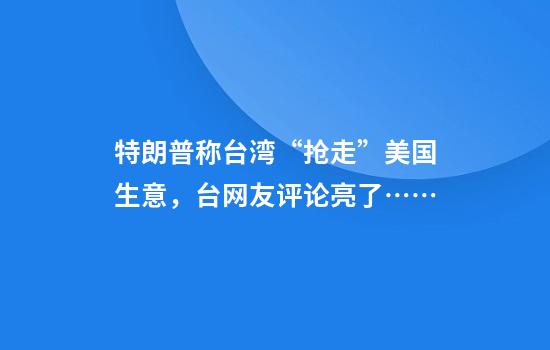 特朗普称台湾“抢走”美国生意，台网友评论亮了……