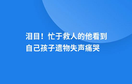泪目！忙于救人的他看到自己孩子遗物失声痛哭